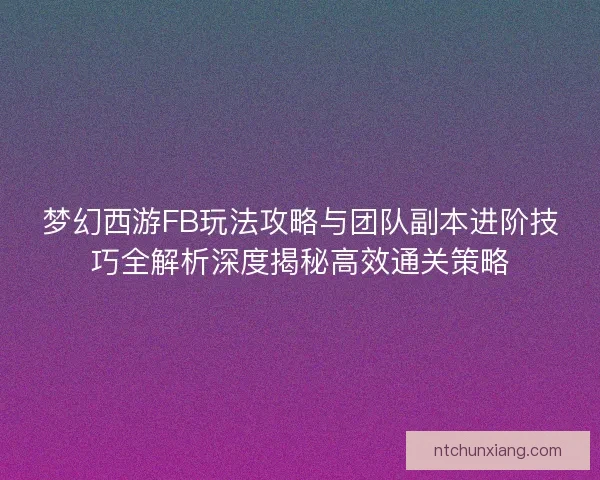 梦幻西游FB玩法攻略与团队副本进阶技巧全解析深度揭秘高效通关策略