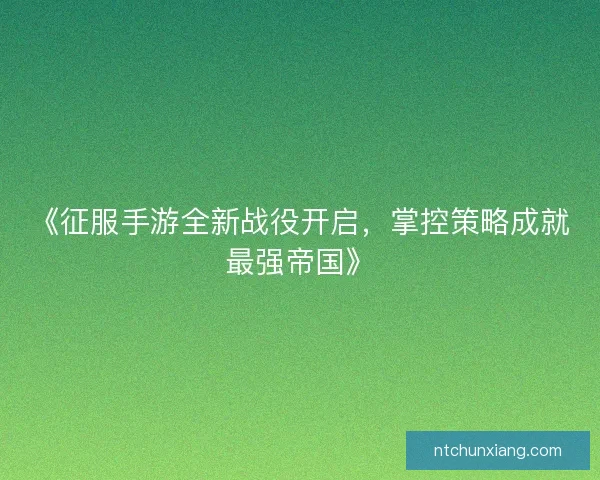 《征服手游全新战役开启，掌控策略成就最强帝国》