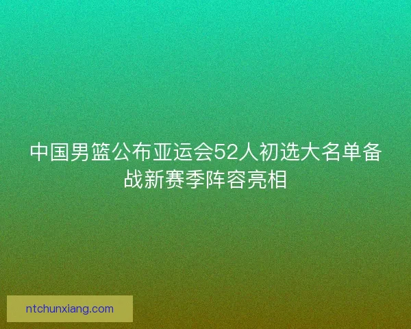 中国男篮公布亚运会52人初选大名单备战新赛季阵容亮相