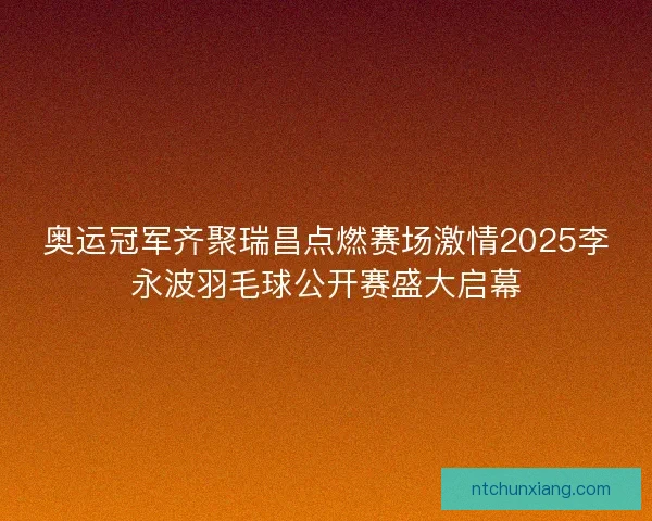奥运冠军齐聚瑞昌点燃赛场激情2025李永波羽毛球公开赛盛大启幕