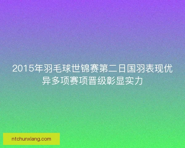 2015年羽毛球世锦赛第二日国羽表现优异多项赛项晋级彰显实力