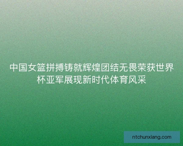 中国女篮拼搏铸就辉煌团结无畏荣获世界杯亚军展现新时代体育风采