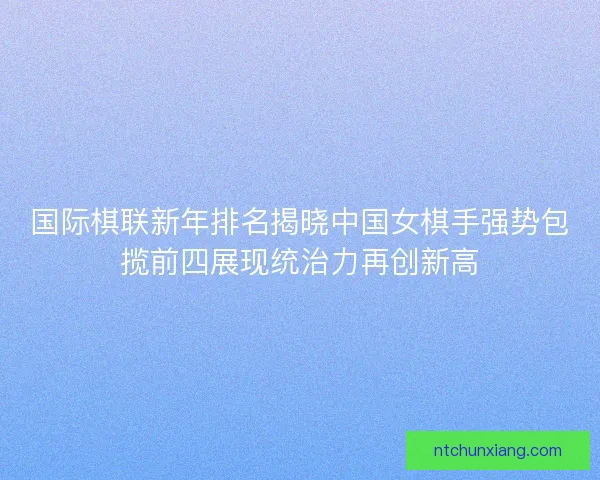 国际棋联新年排名揭晓中国女棋手强势包揽前四展现统治力再创新高