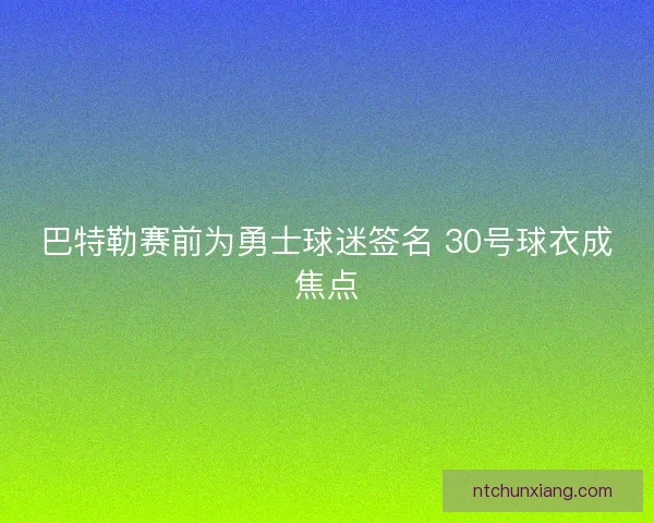 巴特勒赛前为勇士球迷签名 30号球衣成焦点