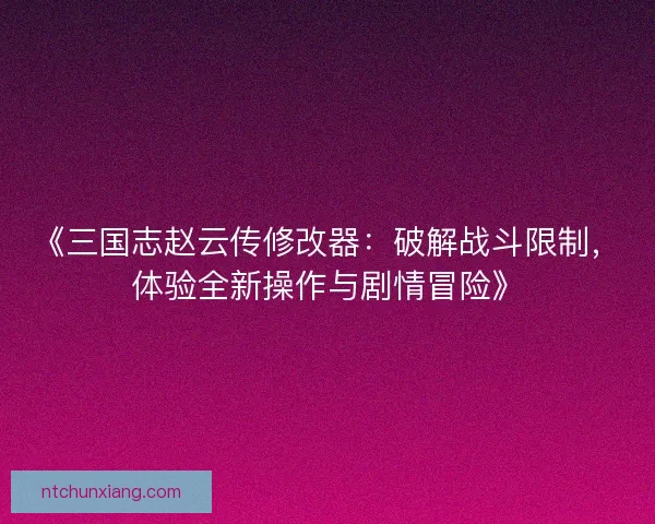 《三国志赵云传修改器：破解战斗限制，体验全新操作与剧情冒险》