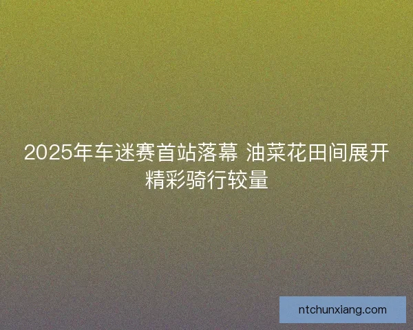 2025年车迷赛首站落幕 油菜花田间展开精彩骑行较量