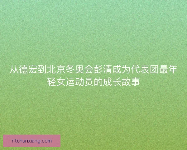 从德宏到北京冬奥会彭清成为代表团最年轻女运动员的成长故事 从德宏到北京冬奥会彭清成为代表团最年轻女运动员的成长故事