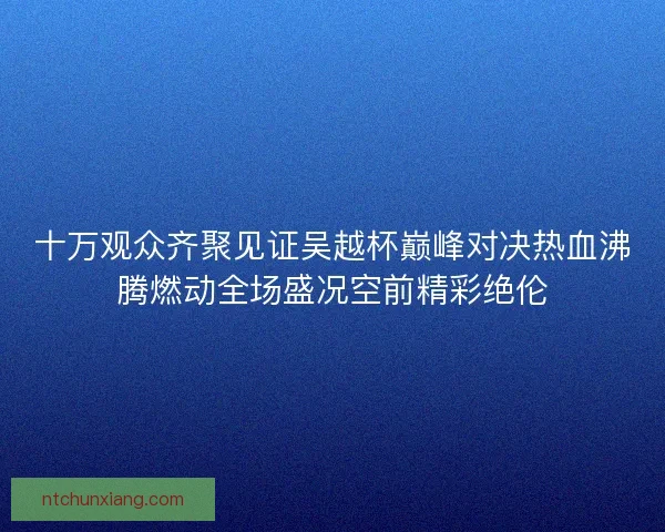 十万观众齐聚见证吴越杯巅峰对决热血沸腾燃动全场盛况空前精彩绝伦 十万观众齐聚见证吴越杯巅峰对决热血沸腾燃动全场盛况空前精彩绝伦