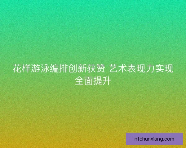 花样游泳编排创新获赞 艺术表现力实现全面提升