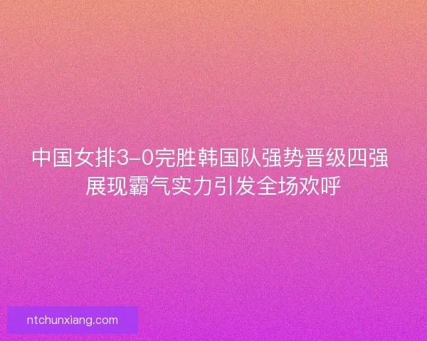 中国女排3-0完胜韩国队强势晋级四强 展现霸气实力引发全场欢呼 中国女排3-0完胜韩国队强势晋级四强 展现霸气实力引发全场欢呼